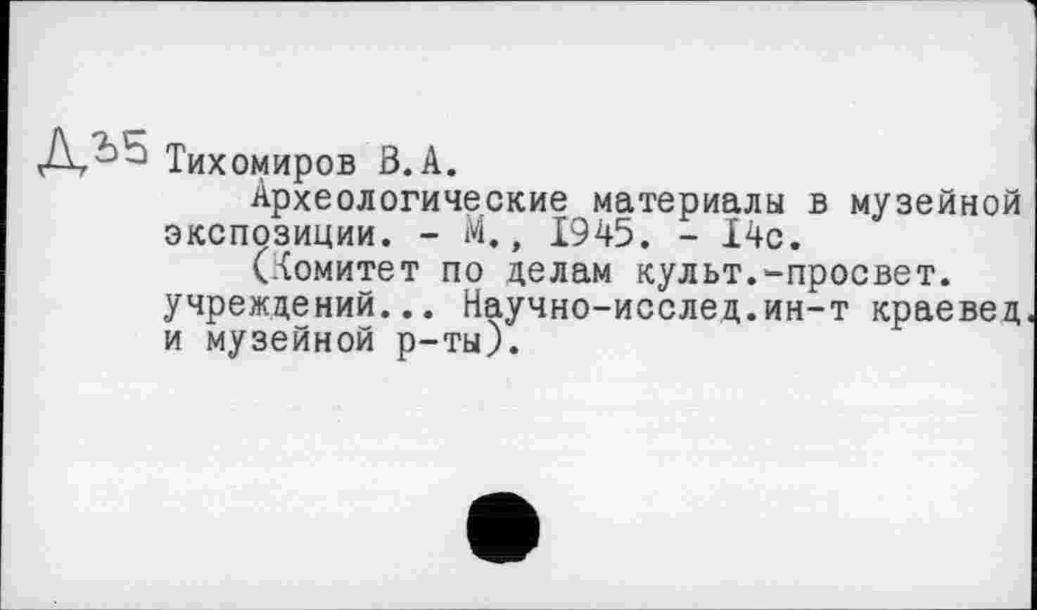 ﻿Тихомиров В. А.
Археологические материалы в музейной экспозиции. - М., 1945. - 14с.
(комитет по делам культ.-просвет, учреждений... Научно-исслед.ин-т краевед и музейной р-ты).